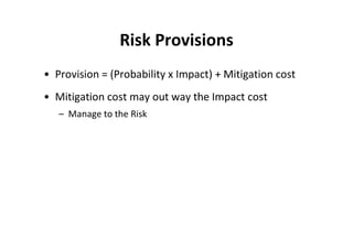 Risk Provisions
• Provision = (Probability x Impact) + Mitigation cost
• Mitigation cost may out way the Impact cost
   – Manage to the Risk
 