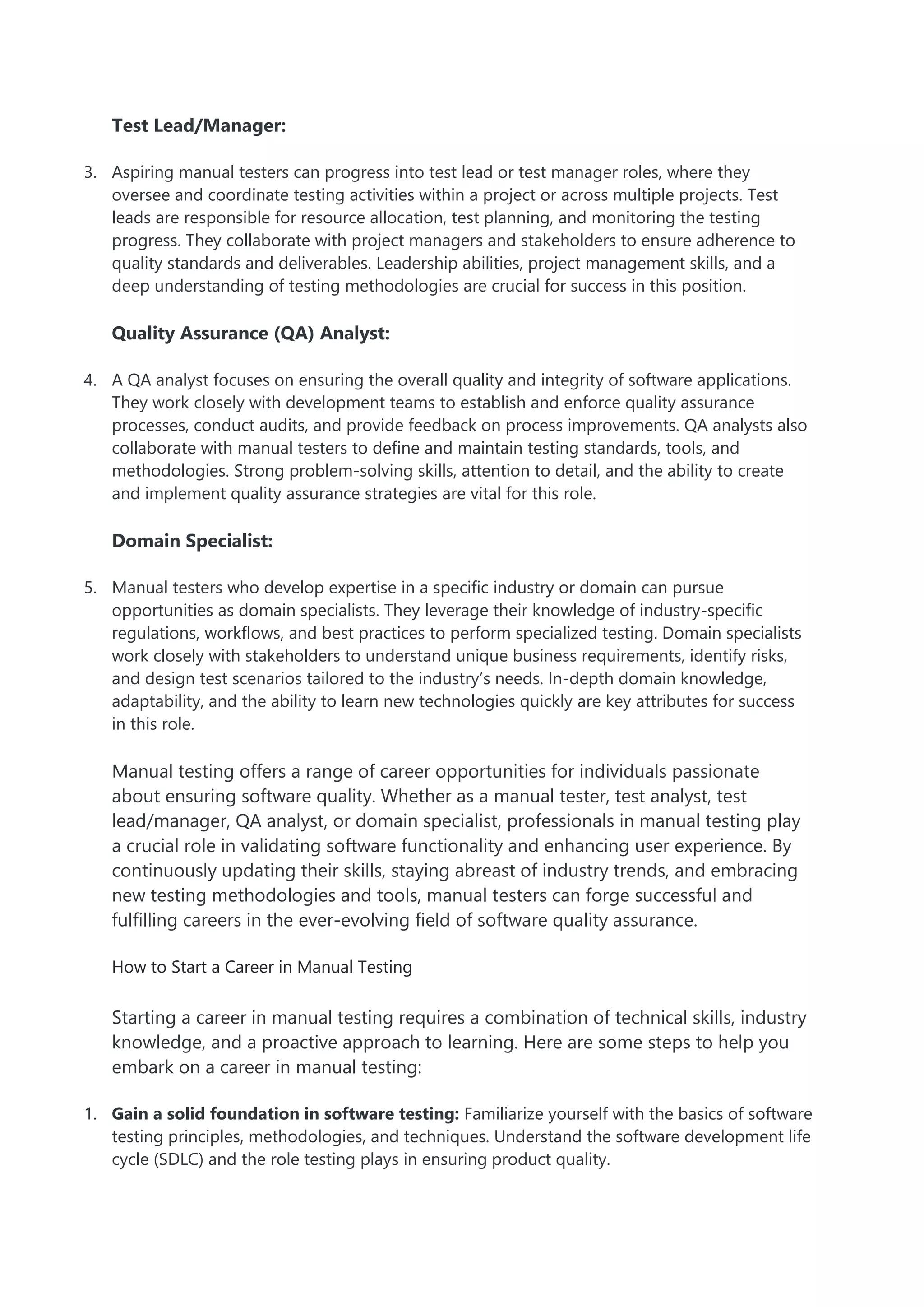 Test Lead/Manager:
3. Aspiring manual testers can progress into test lead or test manager roles, where they
oversee and coordinate testing activities within a project or across multiple projects. Test
leads are responsible for resource allocation, test planning, and monitoring the testing
progress. They collaborate with project managers and stakeholders to ensure adherence to
quality standards and deliverables. Leadership abilities, project management skills, and a
deep understanding of testing methodologies are crucial for success in this position.
Quality Assurance (QA) Analyst:
4. A QA analyst focuses on ensuring the overall quality and integrity of software applications.
They work closely with development teams to establish and enforce quality assurance
processes, conduct audits, and provide feedback on process improvements. QA analysts also
collaborate with manual testers to define and maintain testing standards, tools, and
methodologies. Strong problem-solving skills, attention to detail, and the ability to create
and implement quality assurance strategies are vital for this role.
Domain Specialist:
5. Manual testers who develop expertise in a specific industry or domain can pursue
opportunities as domain specialists. They leverage their knowledge of industry-specific
regulations, workflows, and best practices to perform specialized testing. Domain specialists
work closely with stakeholders to understand unique business requirements, identify risks,
and design test scenarios tailored to the industry’s needs. In-depth domain knowledge,
adaptability, and the ability to learn new technologies quickly are key attributes for success
in this role.
Manual testing offers a range of career opportunities for individuals passionate
about ensuring software quality. Whether as a manual tester, test analyst, test
lead/manager, QA analyst, or domain specialist, professionals in manual testing play
a crucial role in validating software functionality and enhancing user experience. By
continuously updating their skills, staying abreast of industry trends, and embracing
new testing methodologies and tools, manual testers can forge successful and
fulfilling careers in the ever-evolving field of software quality assurance.
How to Start a Career in Manual Testing
Starting a career in manual testing requires a combination of technical skills, industry
knowledge, and a proactive approach to learning. Here are some steps to help you
embark on a career in manual testing:
1. Gain a solid foundation in software testing: Familiarize yourself with the basics of software
testing principles, methodologies, and techniques. Understand the software development life
cycle (SDLC) and the role testing plays in ensuring product quality.
 