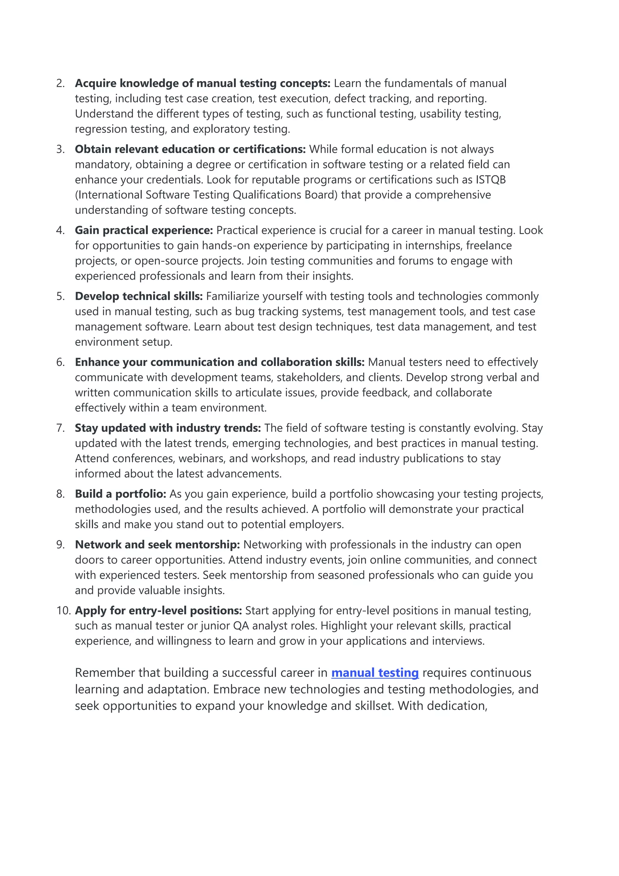 2. Acquire knowledge of manual testing concepts: Learn the fundamentals of manual
testing, including test case creation, test execution, defect tracking, and reporting.
Understand the different types of testing, such as functional testing, usability testing,
regression testing, and exploratory testing.
3. Obtain relevant education or certifications: While formal education is not always
mandatory, obtaining a degree or certification in software testing or a related field can
enhance your credentials. Look for reputable programs or certifications such as ISTQB
(International Software Testing Qualifications Board) that provide a comprehensive
understanding of software testing concepts.
4. Gain practical experience: Practical experience is crucial for a career in manual testing. Look
for opportunities to gain hands-on experience by participating in internships, freelance
projects, or open-source projects. Join testing communities and forums to engage with
experienced professionals and learn from their insights.
5. Develop technical skills: Familiarize yourself with testing tools and technologies commonly
used in manual testing, such as bug tracking systems, test management tools, and test case
management software. Learn about test design techniques, test data management, and test
environment setup.
6. Enhance your communication and collaboration skills: Manual testers need to effectively
communicate with development teams, stakeholders, and clients. Develop strong verbal and
written communication skills to articulate issues, provide feedback, and collaborate
effectively within a team environment.
7. Stay updated with industry trends: The field of software testing is constantly evolving. Stay
updated with the latest trends, emerging technologies, and best practices in manual testing.
Attend conferences, webinars, and workshops, and read industry publications to stay
informed about the latest advancements.
8. Build a portfolio: As you gain experience, build a portfolio showcasing your testing projects,
methodologies used, and the results achieved. A portfolio will demonstrate your practical
skills and make you stand out to potential employers.
9. Network and seek mentorship: Networking with professionals in the industry can open
doors to career opportunities. Attend industry events, join online communities, and connect
with experienced testers. Seek mentorship from seasoned professionals who can guide you
and provide valuable insights.
10. Apply for entry-level positions: Start applying for entry-level positions in manual testing,
such as manual tester or junior QA analyst roles. Highlight your relevant skills, practical
experience, and willingness to learn and grow in your applications and interviews.
Remember that building a successful career in manual testing requires continuous
learning and adaptation. Embrace new technologies and testing methodologies, and
seek opportunities to expand your knowledge and skillset. With dedication,
 