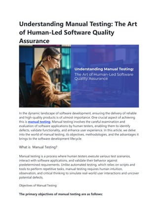 Understanding Manual Testing: The Art
of Human-Led Software Quality
Assurance
In the dynamic landscape of software development, ensuring the delivery of reliable
and high-quality products is of utmost importance. One crucial aspect of achieving
this is manual testing. Manual testing involves the careful examination and
evaluation of software applications by human testers, enabling them to identify
defects, validate functionality, and enhance user experience. In this article, we delve
into the world of manual testing, its objectives, methodologies, and the advantages it
brings to the software development lifecycle.
What is Manual Testing?
Manual testing is a process where human testers execute various test scenarios,
interact with software applications, and validate their behavior against
predetermined requirements. Unlike automated testing, which relies on scripts and
tools to perform repetitive tasks, manual testing requires human intuition,
observation, and critical thinking to simulate real-world user interactions and uncover
potential defects.
Objectives of Manual Testing:
The primary objectives of manual testing are as follows:
 