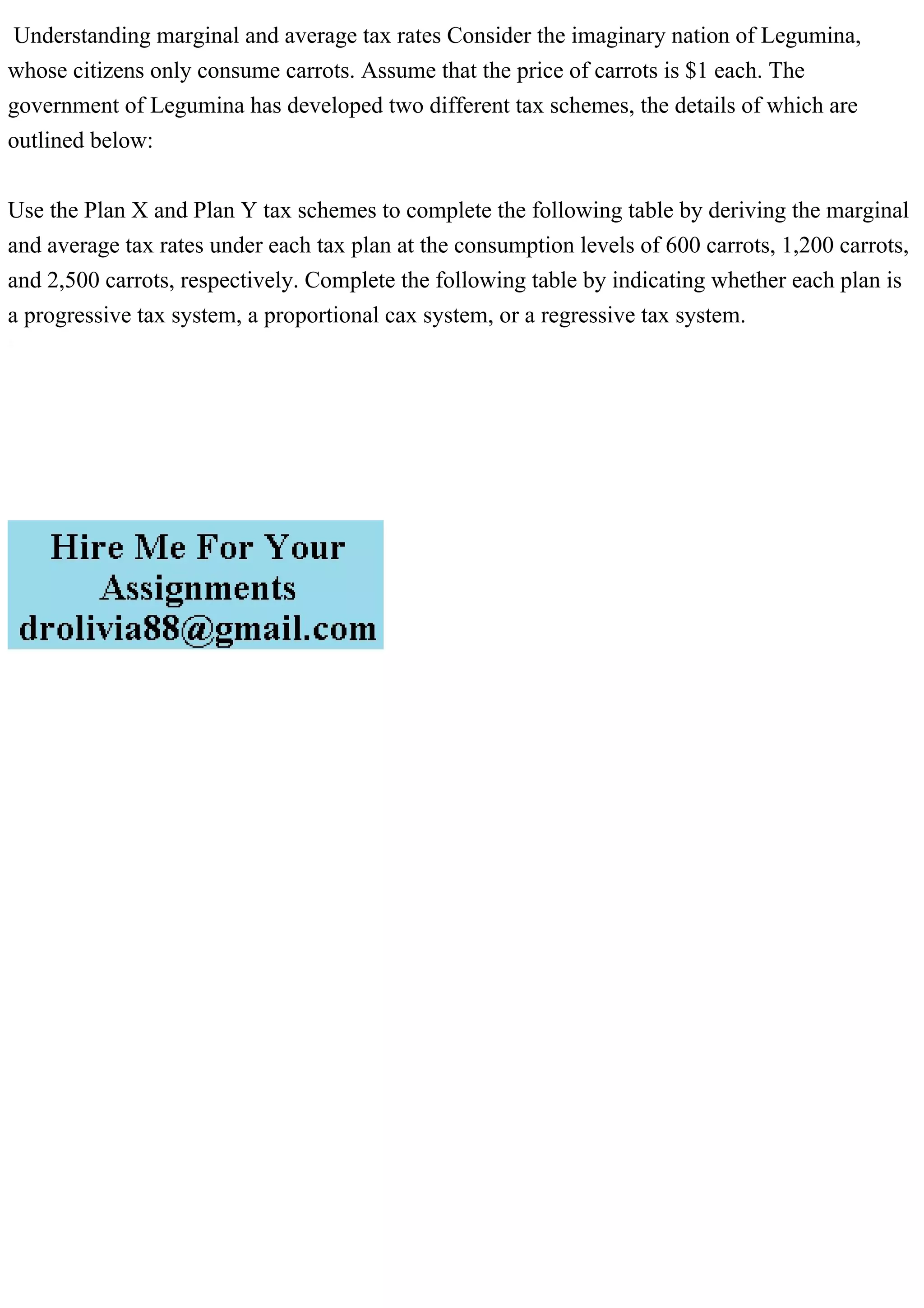 Understanding marginal and average tax rates Consider the imaginary nation of Legumina,
whose citizens only consume carrots. Assume that the price of carrots is $1 each. The
government of Legumina has developed two different tax schemes, the details of which are
outlined below:
Use the Plan X and Plan Y tax schemes to complete the following table by deriving the marginal
and average tax rates under each tax plan at the consumption levels of 600 carrots, 1,200 carrots,
and 2,500 carrots, respectively. Complete the following table by indicating whether each plan is
a progressive tax system, a proportional cax system, or a regressive tax system.