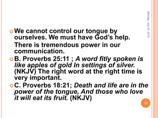 We cannot control our tongue by
ourselves. We must have God’s help.
There is tremendous power in our
communication.
B. Proverbs 25:11 ; A word fitly spoken is
like apples of gold In settings of silver.
(NKJV) The right word at the right time is
very important.
C. Proverbs 18:21; Death and life are in the
power of the tongue, And those who love
it will eat its fruit. (NKJV)
Monday,July20,2015
10
 