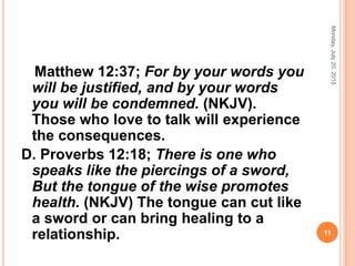 Matthew 12:37; For by your words you
will be justified, and by your words
you will be condemned. (NKJV).
Those who love to talk will experience
the consequences.
D. Proverbs 12:18; There is one who
speaks like the piercings of a sword,
But the tongue of the wise promotes
health. (NKJV) The tongue can cut like
a sword or can bring healing to a
relationship.
Monday,July20,2015
11
 
