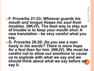 F. Proverbs 21:23; Whoever guards his
mouth and tongue Keeps his soul from
troubles. (NKJV). The best way to stay out
of trouble is to keep your mouth shut. A
new translation - be very careful what you
say.
G. Proverbs 29:20; Do you see a man
hasty in his words? There is more hope
for a fool than for him. (NKJV). We must be
careful not to allow our emotions to cause
us to explode with what we say and we
should think about what we say before we
say it.
Monday,July20,2015
13
 