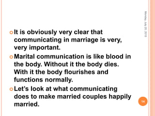 It is obviously very clear that
communicating in marriage is very,
very important.
Marital communication is like blood in
the body. Without it the body dies.
With it the body ﬂourishes and
functions normally.
Let’s look at what communicating
does to make married couples happily
married.
Monday,July20,2015
14
 