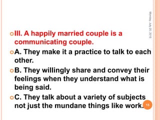III. A happily married couple is a
communicating couple.
A. They make it a practice to talk to each
other.
B. They willingly share and convey their
feelings when they understand what is
being said.
C. They talk about a variety of subjects
not just the mundane things like work.
Monday,July20,2015
15
 