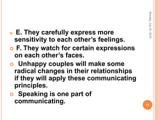  E. They carefully express more
sensitivity to each other’s feelings.
 F. They watch for certain expressions
on each other’s faces.
 Unhappy couples will make some
radical changes in their relationships
if they will apply these communicating
principles.
 Speaking is one part of
communicating.
Monday,July20,2015
17
 