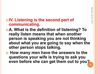 IV. Listening is the second part of
communicating.
A. What is the deﬁnition of listening? To
really listen means that when another
person is speaking you are not thinking
about what you are going to say when the
other person stops talking.
 How many men have the answers to the
questions your wife is trying to ask you
even before she can get them out to you?
Monday,July20,2015
18
 