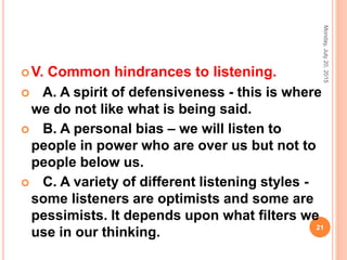 V. Common hindrances to listening.
 A. A spirit of defensiveness - this is where
we do not like what is being said.
 B. A personal bias – we will listen to
people in power who are over us but not to
people below us.
 C. A variety of different listening styles -
some listeners are optimists and some are
pessimists. It depends upon what ﬁlters we
use in our thinking.
Monday,July20,2015
21
 