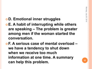 D. Emotional inner struggles
E. A habit of interrupting while others
are speaking – The problem is greater
among men if the woman started the
conversation.
F. A serious case of mental overload –
we have a tendency to shut down
when we receive too much
information at one time. A summary
can help this problem.
Monday,July20,2015
22
 