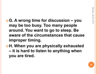 G. A wrong time for discussion – you
may be too busy. Too many people
around. You want to go to sleep. Be
aware of the circumstances that cause
improper timing.
H. When you are physically exhausted
– it is hard to listen to anything when
you are tired.
Monday,July20,2015
23
 