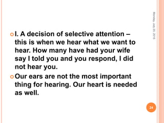 I. A decision of selective attention –
this is when we hear what we want to
hear. How many have had your wife
say I told you and you respond, I did
not hear you.
Our ears are not the most important
thing for hearing. Our heart is needed
as well.
Monday,July20,2015
24
 