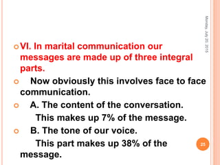 VI. In marital communication our
messages are made up of three integral
parts.
 Now obviously this involves face to face
communication.
 A. The content of the conversation.
This makes up 7% of the message.
 B. The tone of our voice.
This part makes up 38% of the
message.
Monday,July20,2015
25
 