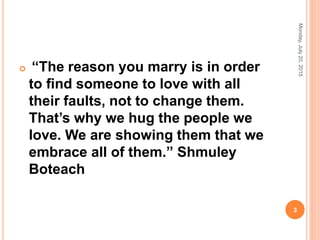  “The reason you marry is in order
to ﬁnd someone to love with all
their faults, not to change them.
That’s why we hug the people we
love. We are showing them that we
embrace all of them.” Shmuley
Boteach
Monday,July20,2015
3
 