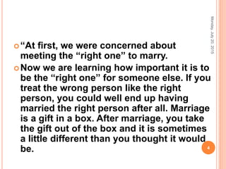 “At ﬁrst, we were concerned about
meeting the “right one” to marry.
Now we are learning how important it is to
be the “right one” for someone else. If you
treat the wrong person like the right
person, you could well end up having
married the right person after all. Marriage
is a gift in a box. After marriage, you take
the gift out of the box and it is sometimes
a little different than you thought it would
be.
Monday,July20,2015
4
 
