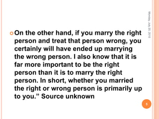 On the other hand, if you marry the right
person and treat that person wrong, you
certainly will have ended up marrying
the wrong person. I also know that it is
far more important to be the right
person than it is to marry the right
person. In short, whether you married
the right or wrong person is primarily up
to you.” Source unknown
Monday,July20,2015
5
 