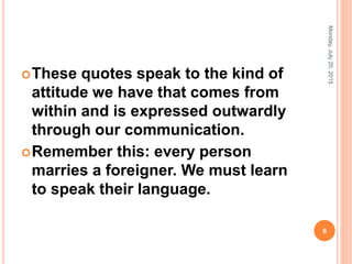 These quotes speak to the kind of
attitude we have that comes from
within and is expressed outwardly
through our communication.
Remember this: every person
marries a foreigner. We must learn
to speak their language.
Monday,July20,2015
6
 