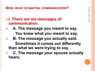 NOW, WHAT IS MARTIAL COMMUNICATION?
I. There are six messages of
communication.
 A. The message you meant to say.
You knew what you meant to say.
 B. The message you actually said.
Sometimes it comes out differently
than what we were trying to say.
 C. The message your spouse actually
hears.
Monday,July20,2015
7
 