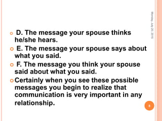  D. The message your spouse thinks
he/she hears.
 E. The message your spouse says about
what you said.
 F. The message you think your spouse
said about what you said.
Certainly when you see these possible
messages you begin to realize that
communication is very important in any
relationship.
Monday,July20,2015
8
 