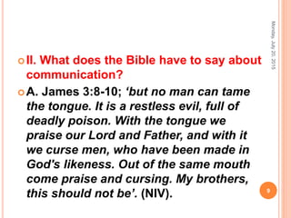 II. What does the Bible have to say about
communication?
A. James 3:8-10; ‘but no man can tame
the tongue. It is a restless evil, full of
deadly poison. With the tongue we
praise our Lord and Father, and with it
we curse men, who have been made in
God's likeness. Out of the same mouth
come praise and cursing. My brothers,
this should not be’. (NIV).
Monday,July20,2015
9
 