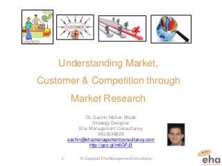 Understanding Market,
Customer & Competition through
Market Research
Dr. Sachin Mohan Bhide
Strategy Designer
Eha Management Consultancy
9823038828
sachin@ehamanagementconsultancy.com
http://goo.gl/m6GFJ3
© Copyright Eha Management Consultancy1
 