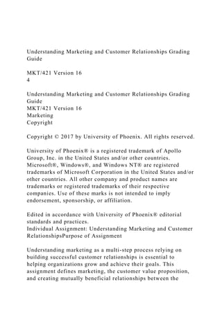 Understanding Marketing and Customer Relationships Grading
Guide
MKT/421 Version 16
4
Understanding Marketing and Customer Relationships Grading
Guide
MKT/421 Version 16
Marketing
Copyright
Copyright © 2017 by University of Phoenix. All rights reserved.
University of Phoenix® is a registered trademark of Apollo
Group, Inc. in the United States and/or other countries.
Microsoft®, Windows®, and Windows NT® are registered
trademarks of Microsoft Corporation in the United States and/or
other countries. All other company and product names are
trademarks or registered trademarks of their respective
companies. Use of these marks is not intended to imply
endorsement, sponsorship, or affiliation.
Edited in accordance with University of Phoenix® editorial
standards and practices.
Individual Assignment: Understanding Marketing and Customer
RelationshipsPurpose of Assignment
Understanding marketing as a multi-step process relying on
building successful customer relationships is essential to
helping organizations grow and achieve their goals. This
assignment defines marketing, the customer value proposition,
and creating mutually beneficial relationships between the
 