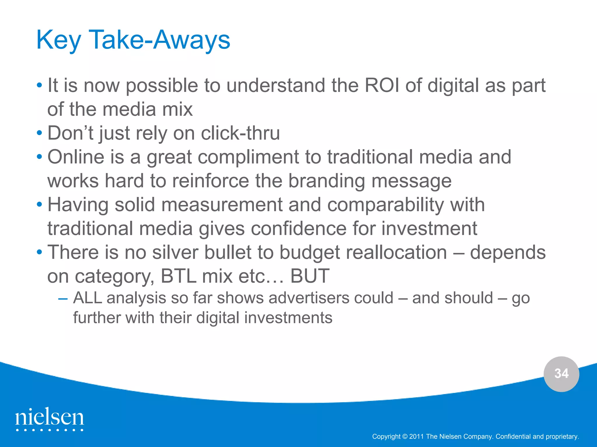Key Take-Aways
• It is now possible to understand the ROI of digital as part
  of the media mix
• Don‟t just rely on click-thru
• Online is a great compliment to traditional media and
  works hard to reinforce the branding message
• Having solid measurement and comparability with
  traditional media gives confidence for investment
• There is no silver bullet to budget reallocation – depends
  on category, BTL mix etc… BUT
  – ALL analysis so far shows advertisers could – and should – go
    further with their digital investments


                                                                                                     34



                                           Copyright © 2011 The Nielsen Company. Confidential and proprietary.
 