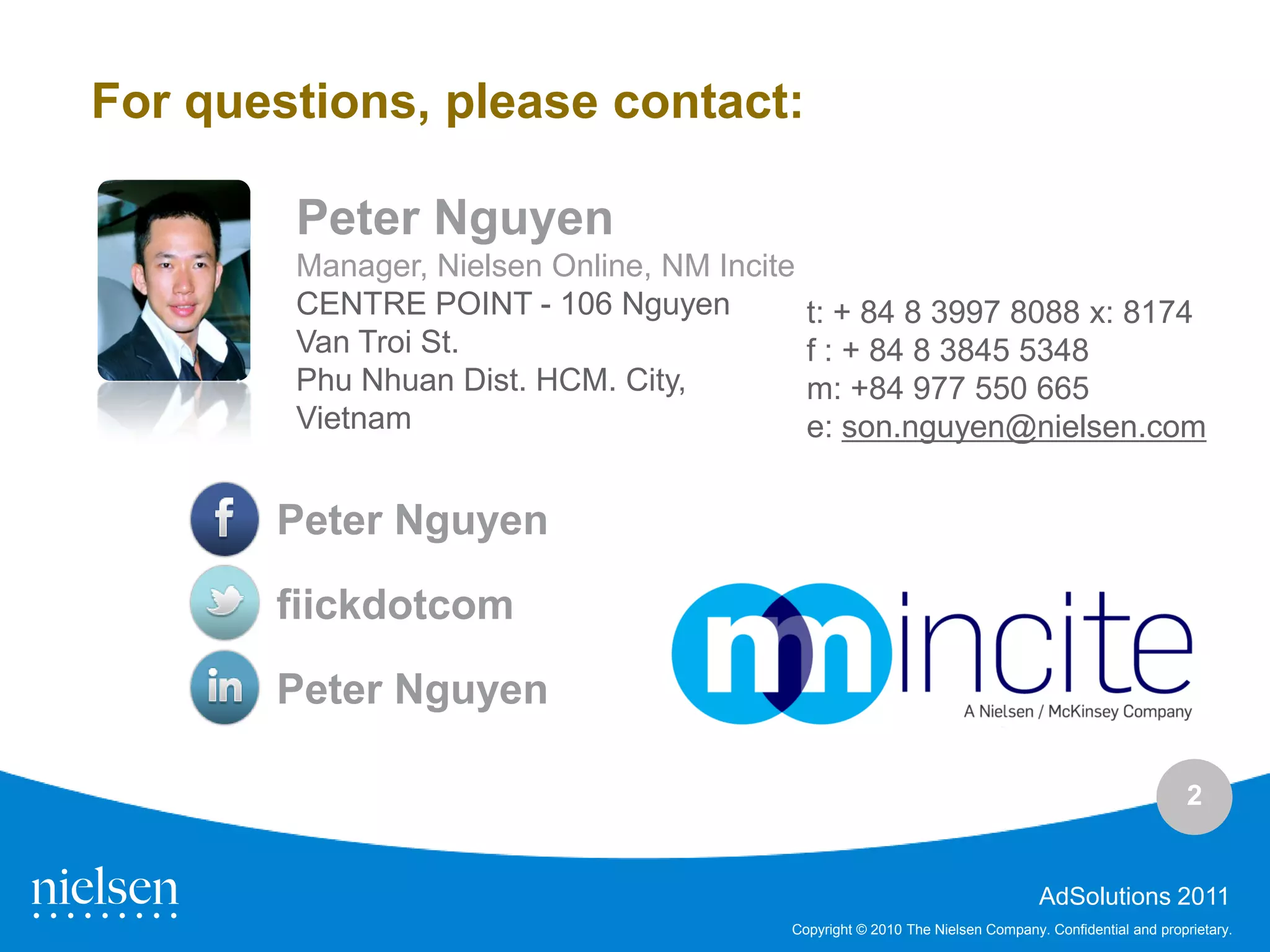 For questions, please contact:

        Peter Nguyen
        Manager, Nielsen Online, NM Incite
        CENTRE POINT - 106 Nguyen            t: + 84 8 3997 8088 x: 8174
        Van Troi St.                         f : + 84 8 3845 5348
        Phu Nhuan Dist. HCM. City,           m: +84 977 550 665
        Vietnam                              e: son.nguyen@nielsen.com


       Peter Nguyen
       fiickdotcom

       Peter Nguyen

                                                                                                     2


                                                                              AdSolutions 2011
                                         Copyright © 2010 The Nielsen Company. Confidential and proprietary.
 