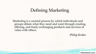 Defining Marketing
Marketing is a societal process by which individuals and
groups obtain what they need and want through creating,
offering, and freely exchanging products and services of
value with others.
-Philip Kotler
 