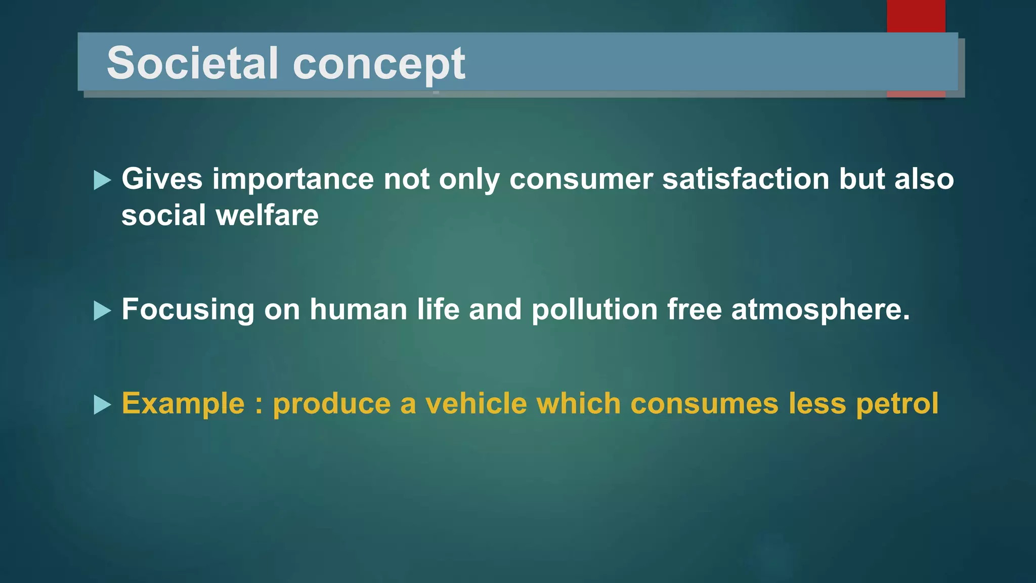 Societal concept
 Gives importance not only consumer satisfaction but also
social welfare
 Focusing on human life and pollution free atmosphere.
 Example : produce a vehicle which consumes less petrol
 