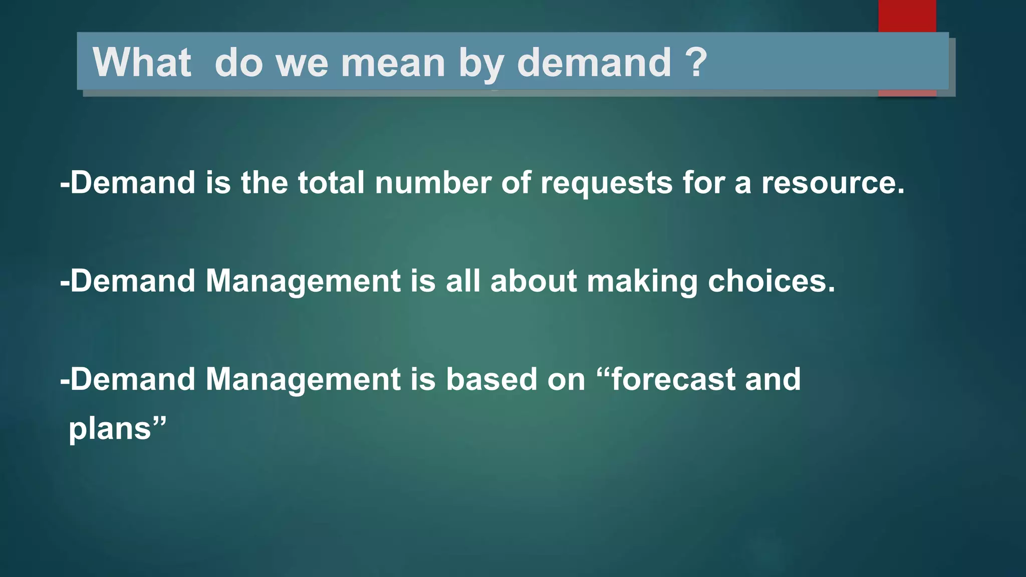 What do we mean by demand ?
-Demand is the total number of requests for a resource.
-Demand Management is all about making choices.
-Demand Management is based on “forecast and
plans”
 