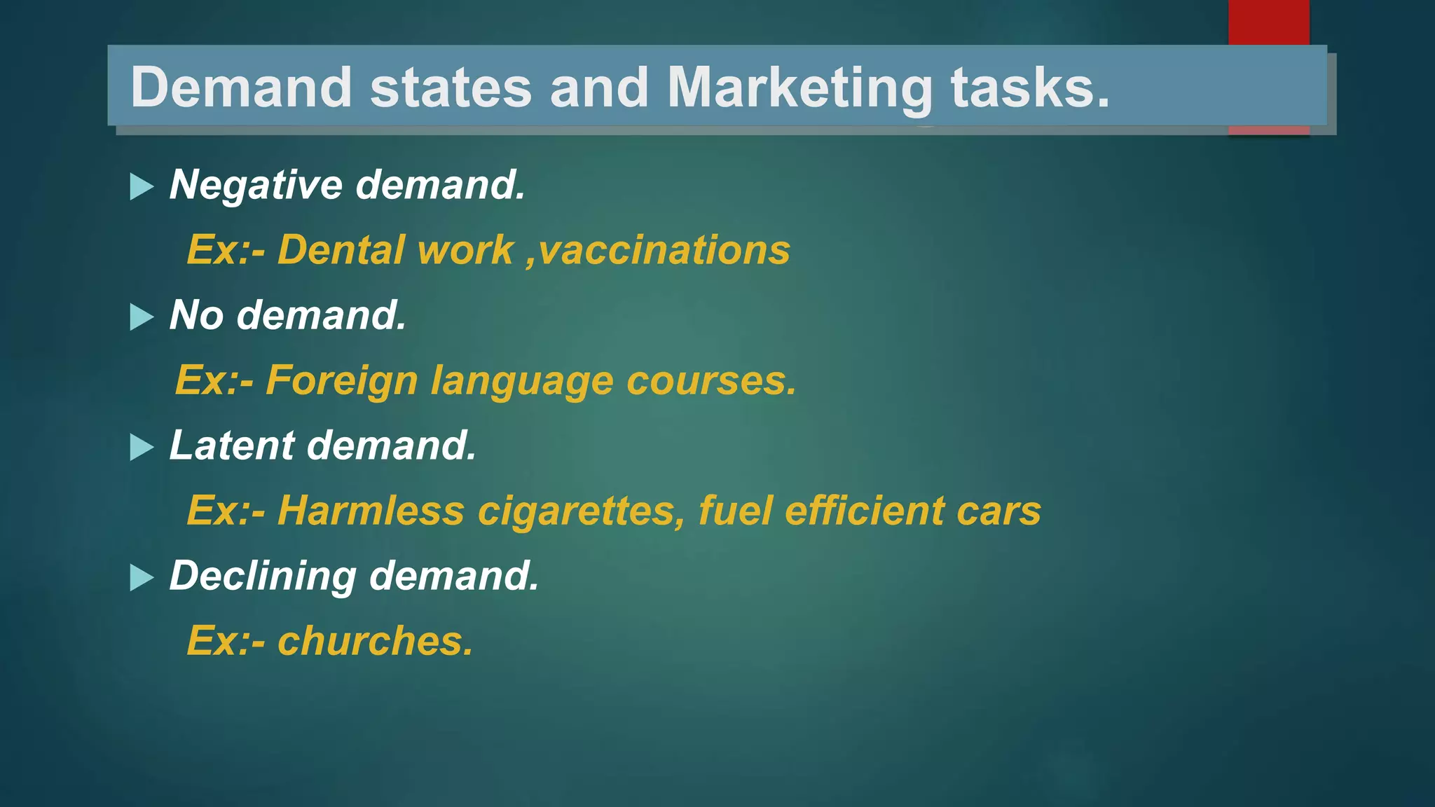Demand states and Marketing tasks.
 Negative demand.
Ex:- Dental work ,vaccinations
 No demand.
Ex:- Foreign language courses.
 Latent demand.
Ex:- Harmless cigarettes, fuel efficient cars
 Declining demand.
Ex:- churches.
 