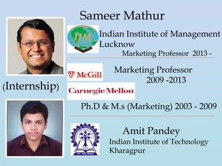 Sameer Mathur
Indian Institute of Management
Lucknow
Marketing Professor 2013 -
Marketing Professor
2009 -2013
Ph.D & M.s (Marketing) 2003 - 2009
Amit Pandey
Indian Institute of Technology
Kharagpur
(Internship)