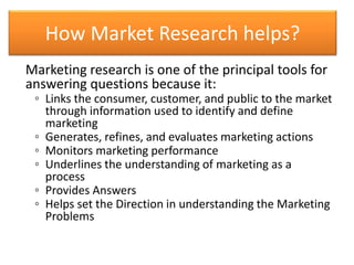 How Market Research helps?
Marketing research is one of the principal tools for
answering questions because it:
◦ Links th...