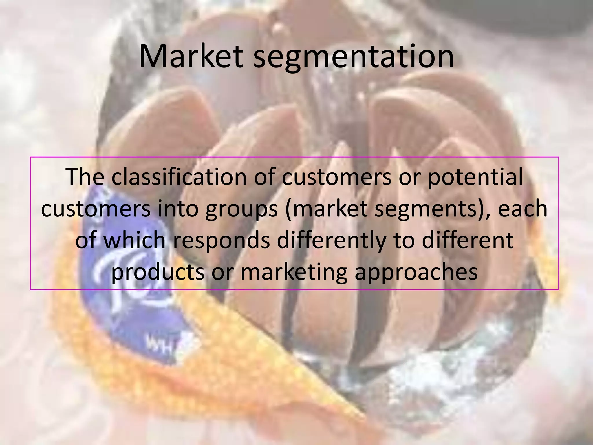 Market segmentation


  The classification of customers or potential
customers into groups (market segments), each
   of which responds differently to different
      products or marketing approaches
 