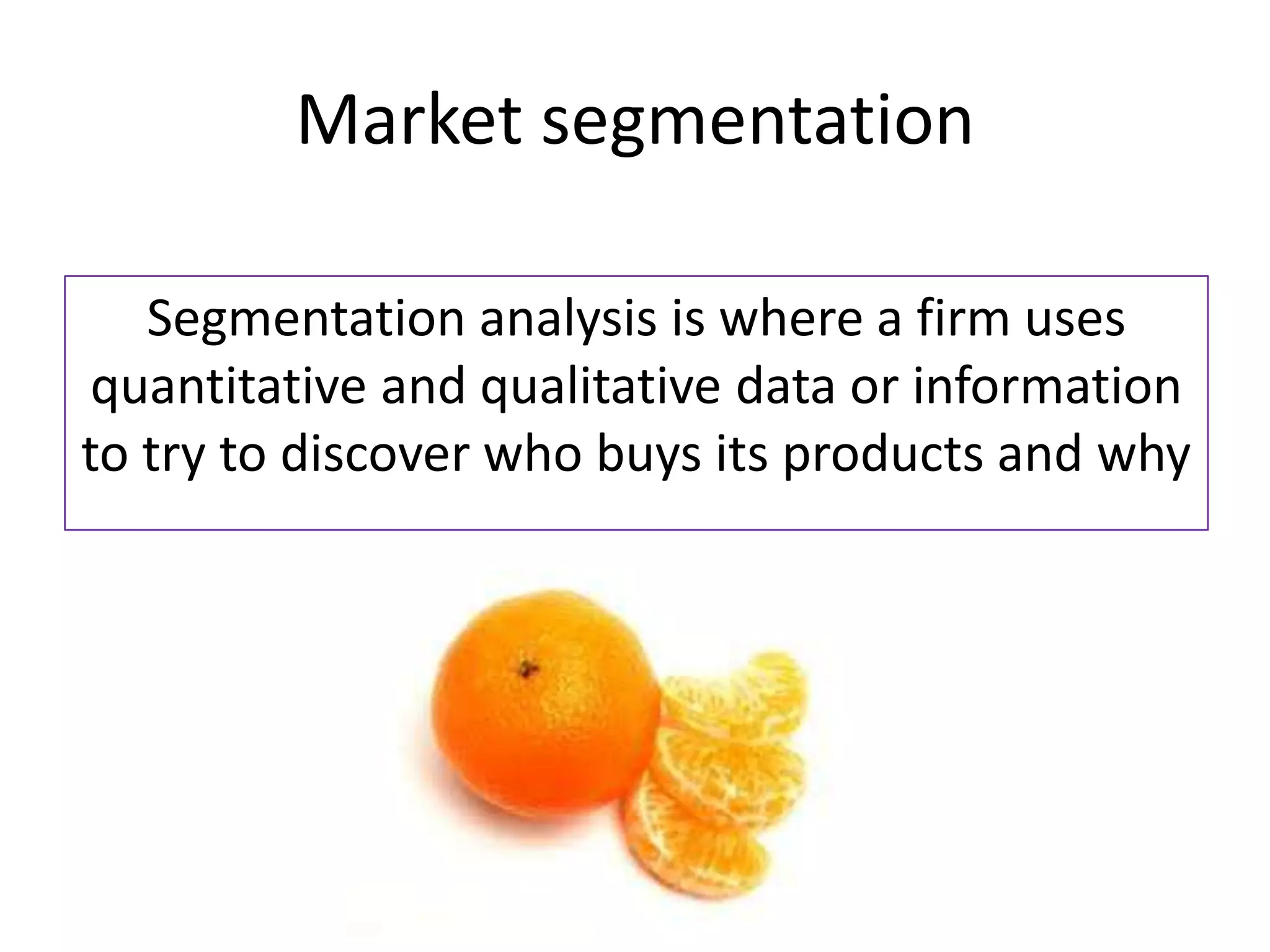 Market segmentation

   Segmentation analysis is where a firm uses
 quantitative and qualitative data or information
to try to discover who buys its products and why
 