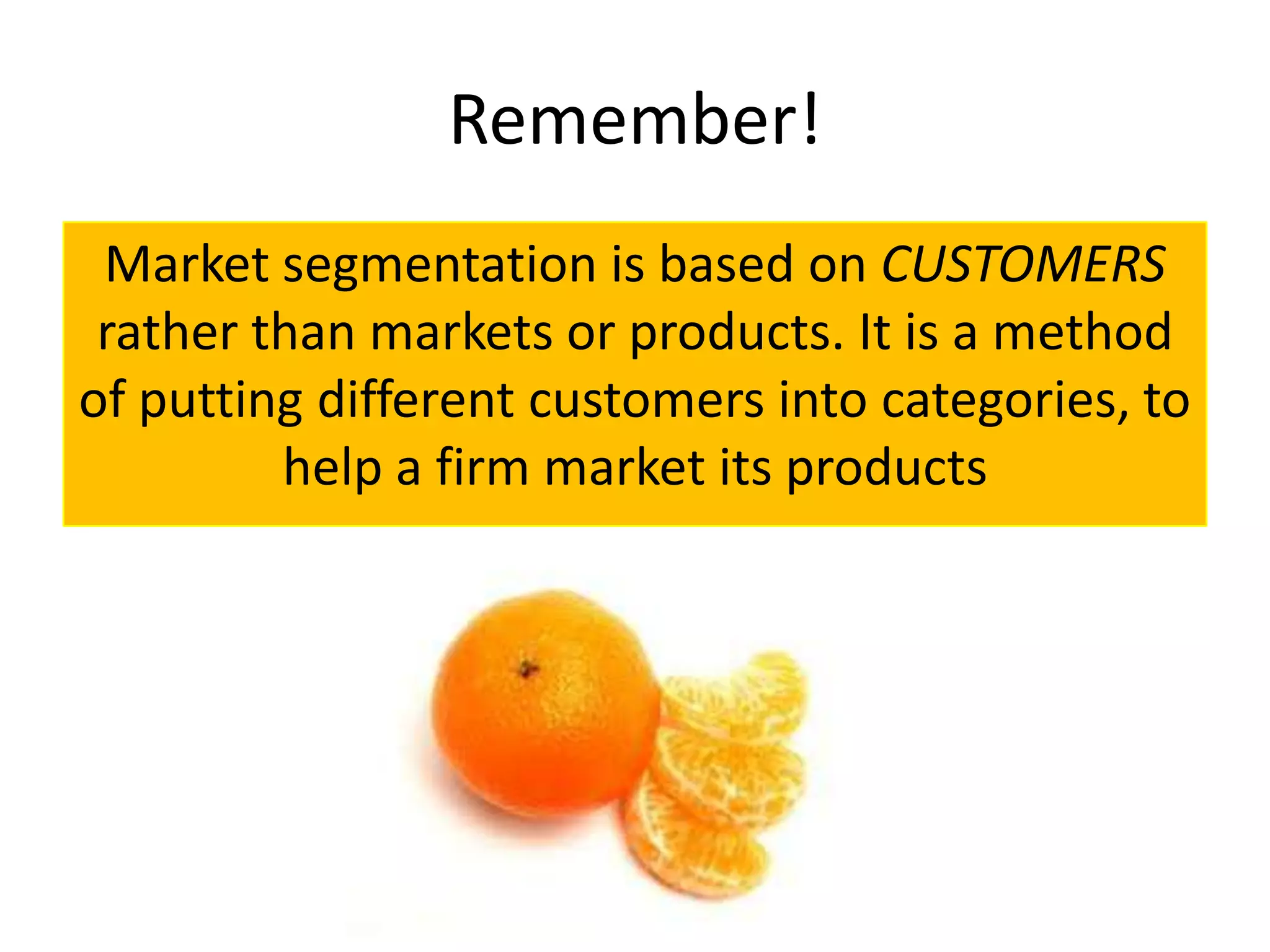 Remember!
 Market segmentation is based on CUSTOMERS
 rather than markets or products. It is a method
of putting different customers into categories, to
         help a firm market its products
 