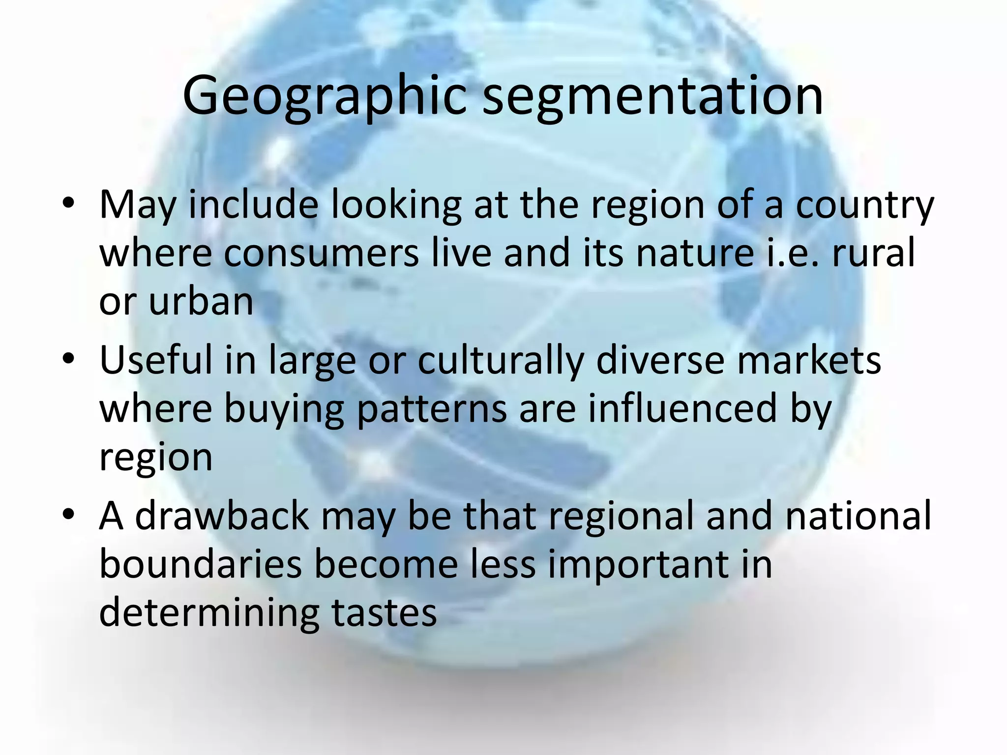 Geographic segmentation
• May include looking at the region of a country
  where consumers live and its nature i.e. rural
  or urban
• Useful in large or culturally diverse markets
  where buying patterns are influenced by
  region
• A drawback may be that regional and national
  boundaries become less important in
  determining tastes
 