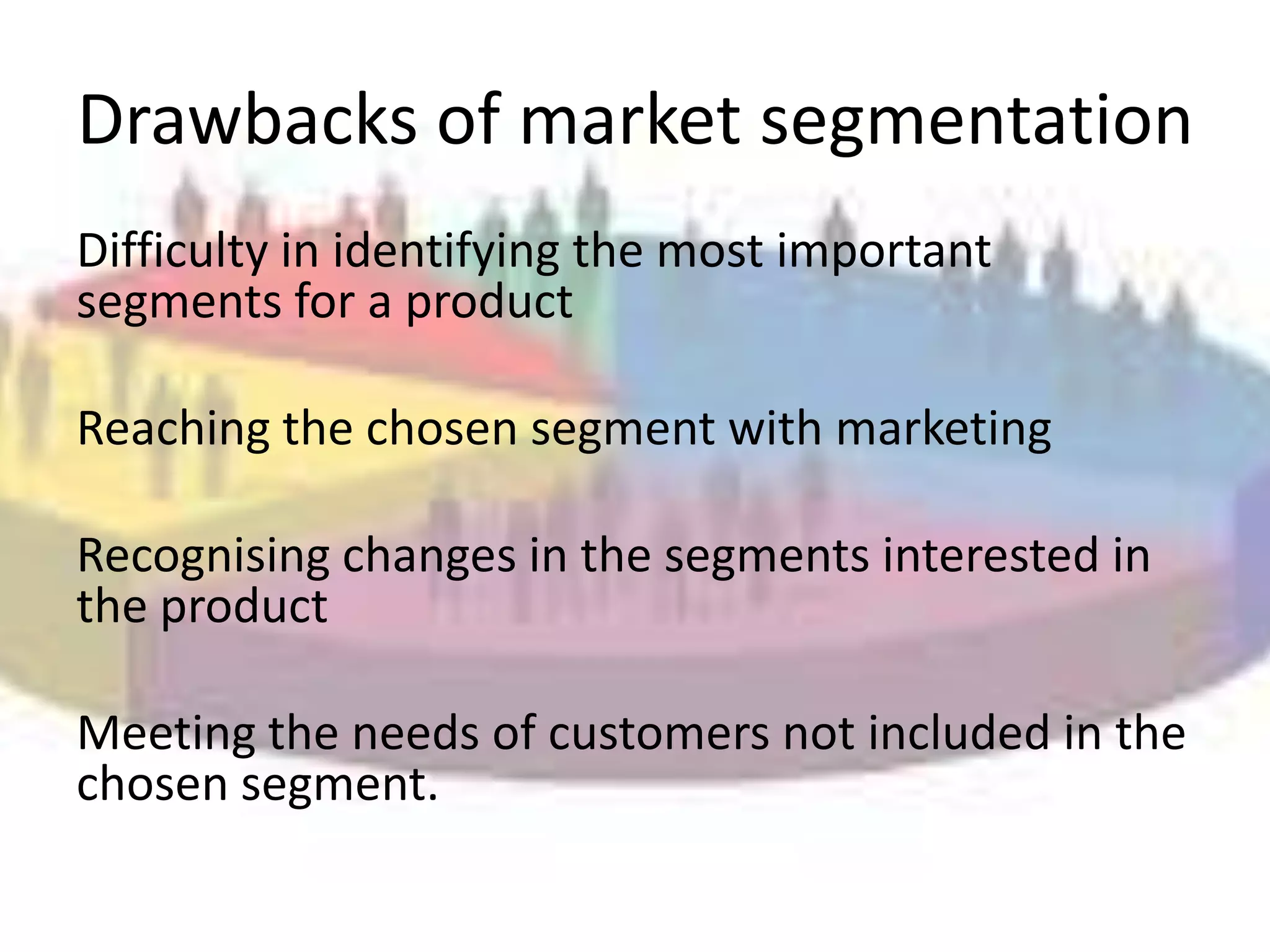 Drawbacks of market segmentation
Difficulty in identifying the most important
segments for a product

Reaching the chosen segment with marketing

Recognising changes in the segments interested in
the product

Meeting the needs of customers not included in the
chosen segment.
 