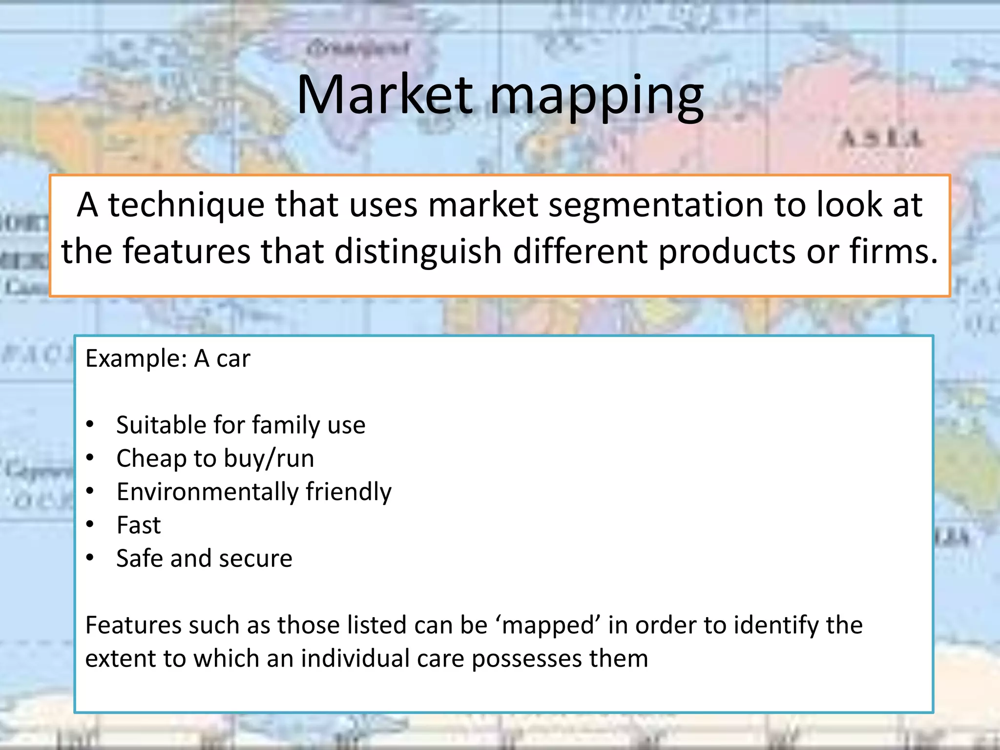 Market mapping
 A technique that uses market segmentation to look at
the features that distinguish different products or firms.

 Example: A car

 •   Suitable for family use
 •   Cheap to buy/run
 •   Environmentally friendly
 •   Fast
 •   Safe and secure

 Features such as those listed can be ‘mapped’ in order to identify the
 extent to which an individual care possesses them
 