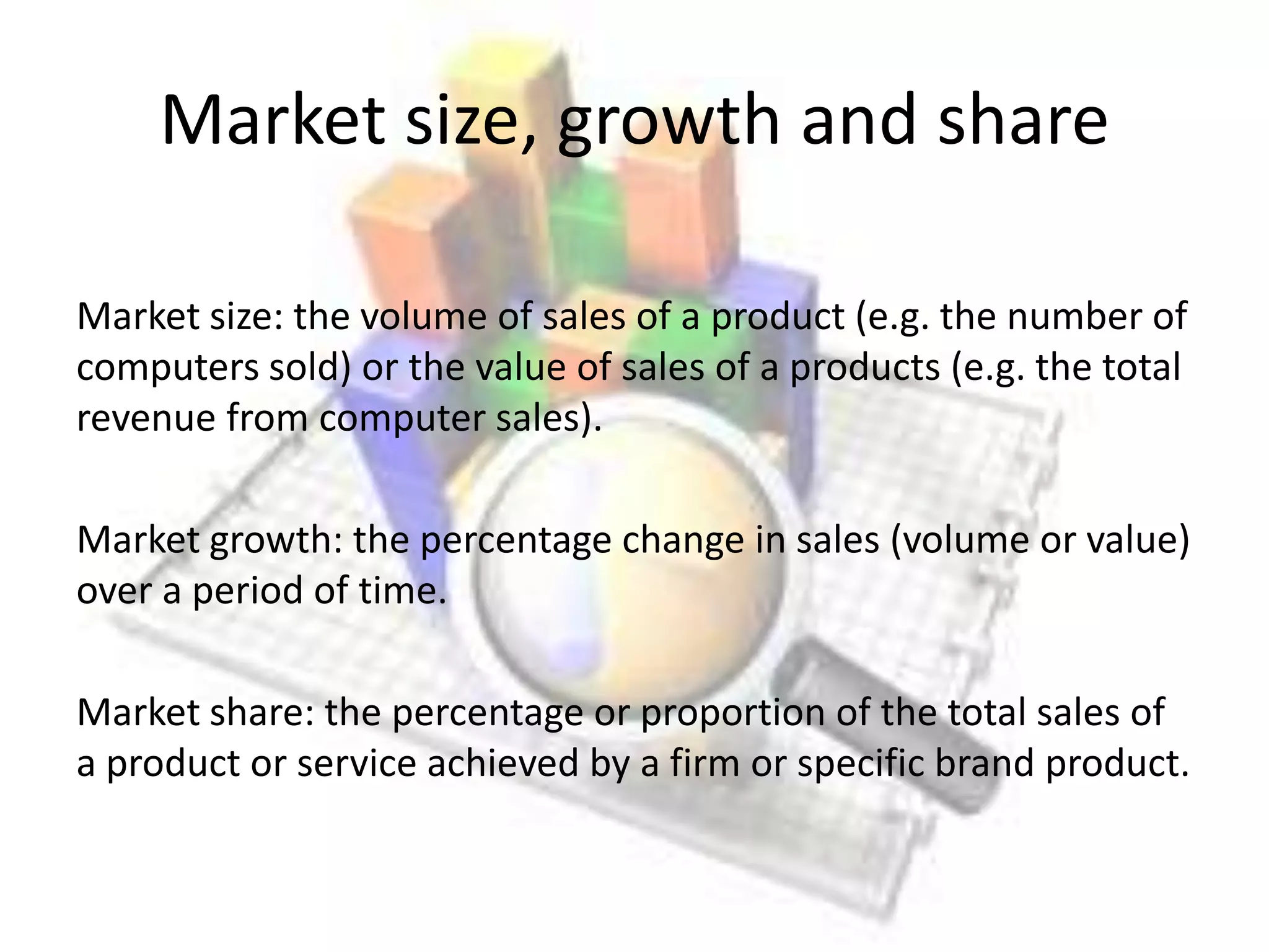 Market size, growth and share

Market size: the volume of sales of a product (e.g. the number of
computers sold) or the value of sales of a products (e.g. the total
revenue from computer sales).

Market growth: the percentage change in sales (volume or value)
over a period of time.

Market share: the percentage or proportion of the total sales of
a product or service achieved by a firm or specific brand product.
 