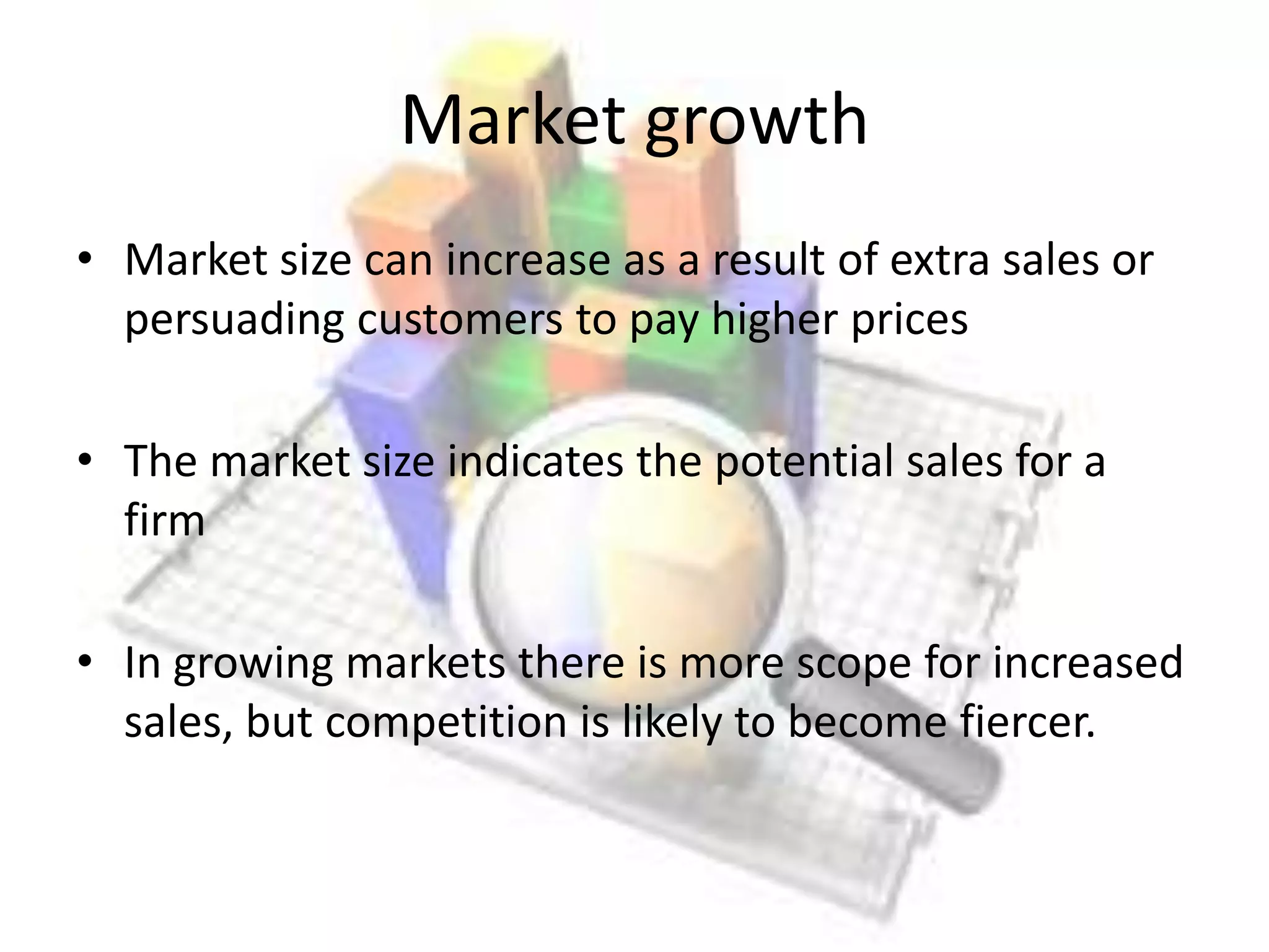 Market growth
• Market size can increase as a result of extra sales or
  persuading customers to pay higher prices

• The market size indicates the potential sales for a
  firm

• In growing markets there is more scope for increased
  sales, but competition is likely to become fiercer.
 