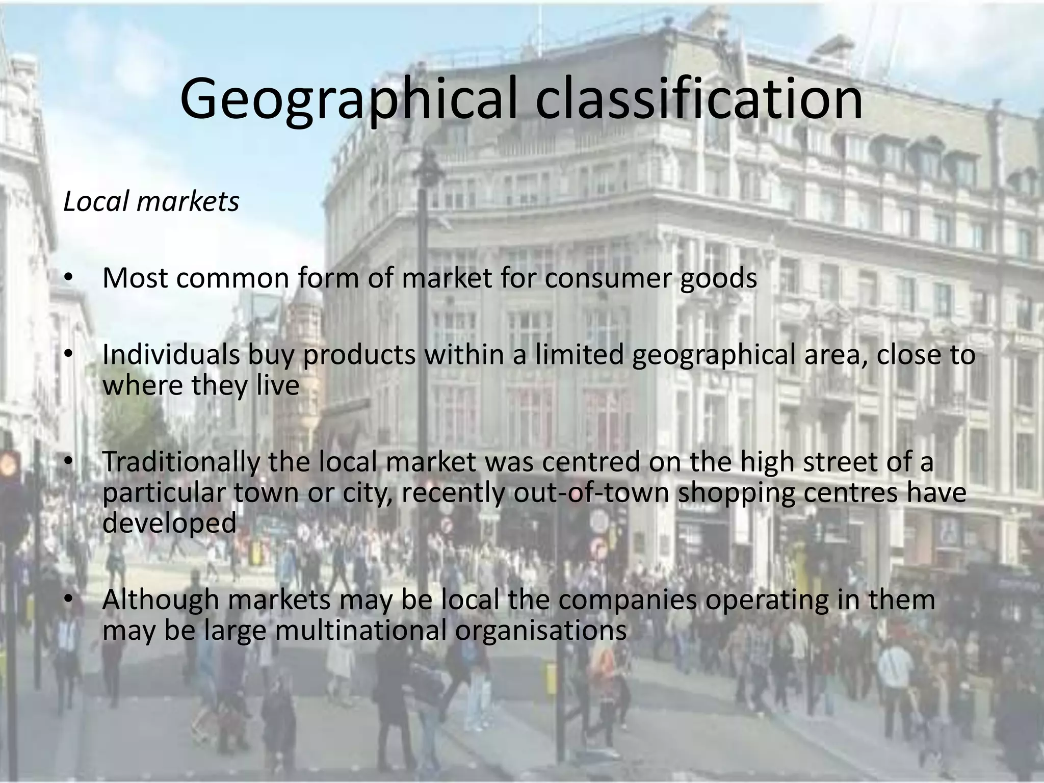 Geographical classification
Local markets

• Most common form of market for consumer goods

• Individuals buy products within a limited geographical area, close to
  where they live

• Traditionally the local market was centred on the high street of a
  particular town or city, recently out-of-town shopping centres have
  developed

• Although markets may be local the companies operating in them
  may be large multinational organisations
 