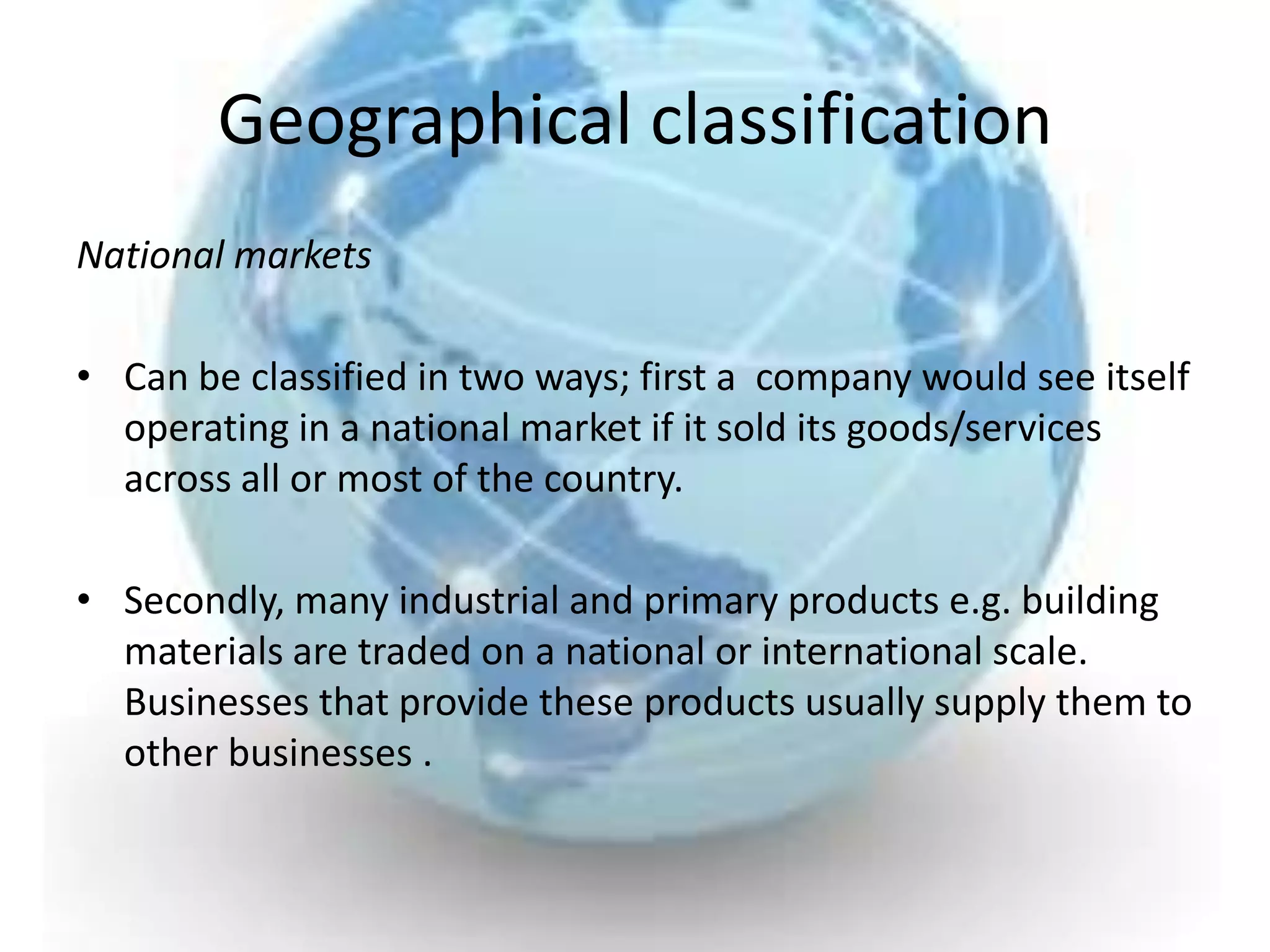 Geographical classification
National markets

• Can be classified in two ways; first a company would see itself
  operating in a national market if it sold its goods/services
  across all or most of the country.

• Secondly, many industrial and primary products e.g. building
  materials are traded on a national or international scale.
  Businesses that provide these products usually supply them to
  other businesses .
 
