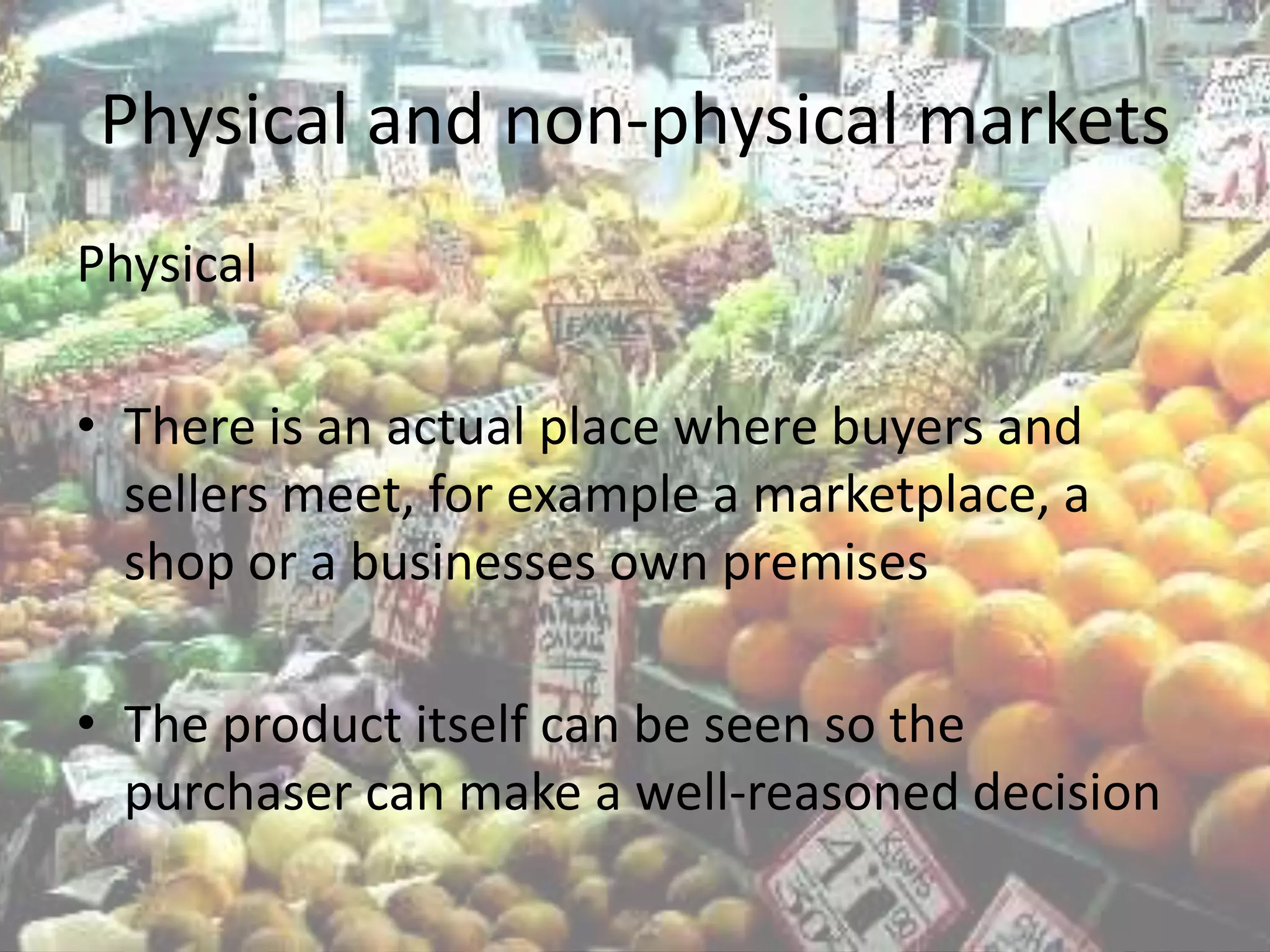 Physical and non-physical markets
Physical

• There is an actual place where buyers and
  sellers meet, for example a marketplace, a
  shop or a businesses own premises

• The product itself can be seen so the
  purchaser can make a well-reasoned decision
 