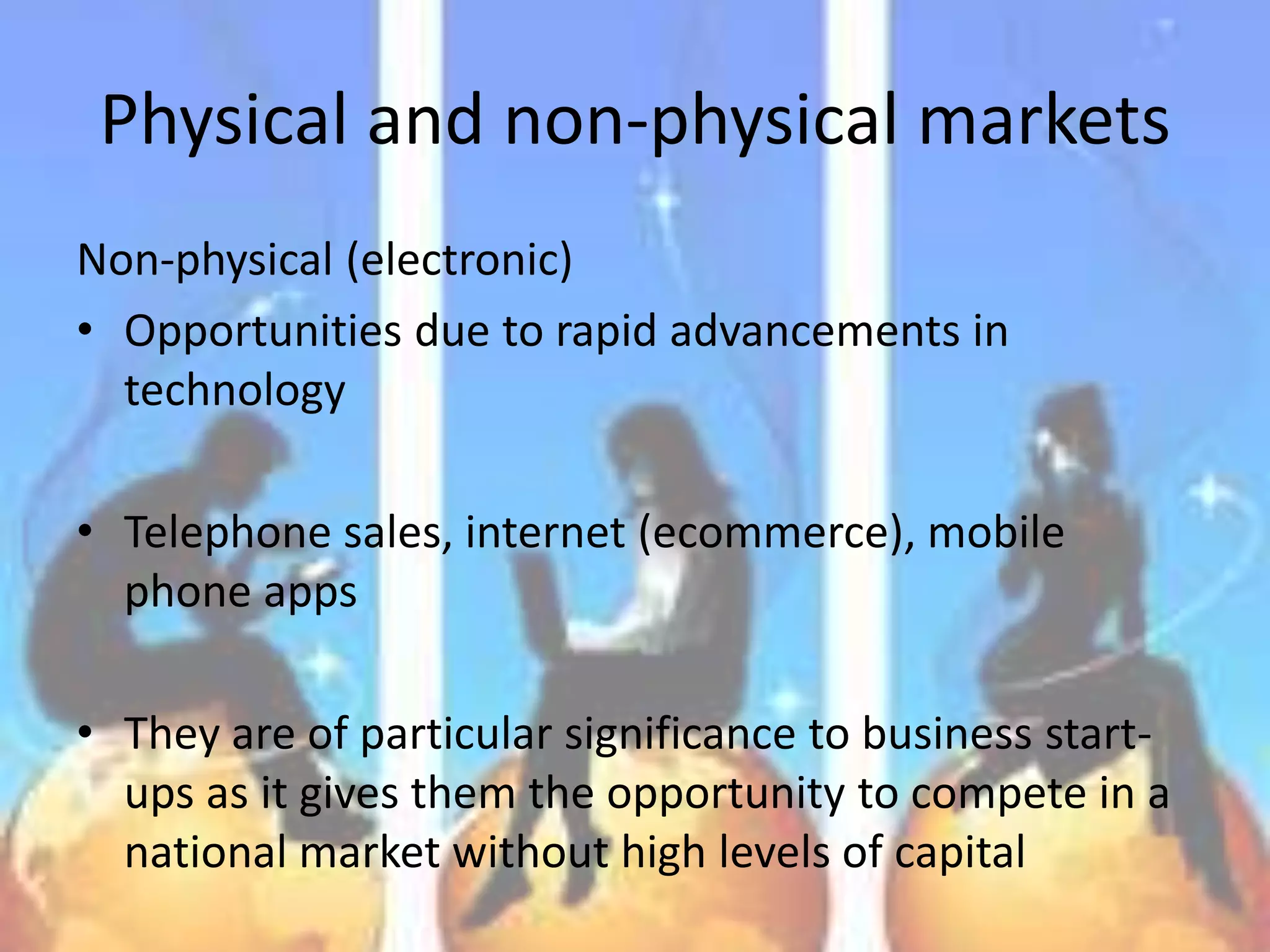 Physical and non-physical markets
Non-physical (electronic)
• Opportunities due to rapid advancements in
  technology

• Telephone sales, internet (ecommerce), mobile
  phone apps

• They are of particular significance to business start-
  ups as it gives them the opportunity to compete in a
  national market without high levels of capital
 