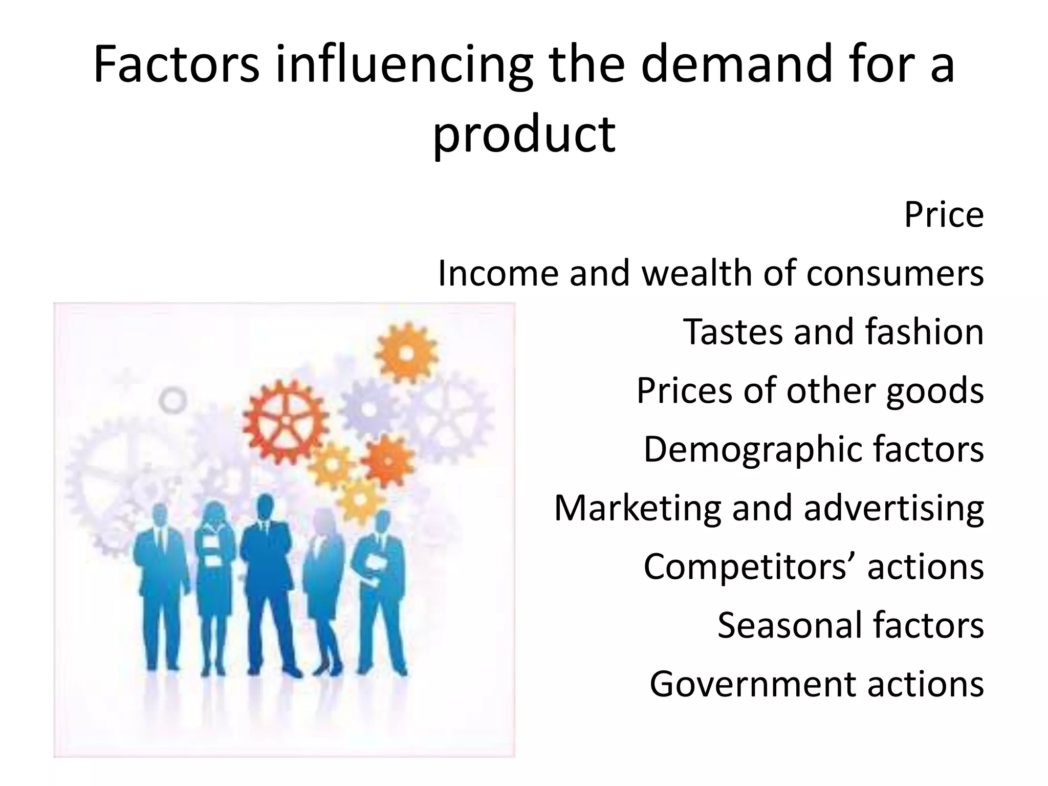 Factors influencing the demand for a
               product
                                         Price
              Income and wealth of consumers
                           Tastes and fashion
                        Prices of other goods
                         Demographic factors
                    Marketing and advertising
                         Competitors’ actions
                             Seasonal factors
                         Government actions
 
