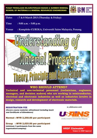 PUSAT PENGAJIAN KEJURUTERAAN BAHAN & SUMBER MINERAL
SCHOOL OF MATERIALS & MINERAL RESOURCES ENGINEERING



Dates       : 7 & 8 March 2013 (Thursday & Friday)

Time        : 9:00 a.m. – 5:00 p.m.

Venue       : Kompleks ЄUREKA, Universiti Sains Malaysia, Penang.




                          WHO SHOULD ATTEND?
Technical and non-technical personnel (technicians, engineers,
managers, and decision makers) who are working in semiconductor,
electrical and electronic industries as well as industries involve in
design, research and development of electronic materials.


REGISTRATION FEE                                                in collaboration with:
(Covers course material, refreshment including lunch
and Certificate of Attendance)


Normal : MYR 2,250.00 per participant                  (wholly-owned by Universiti Sains Malaysia)


Group    : MYR 2,025.00 per participant
(minimum 3 participants from the same
organisation/company)                                    HRDF Claimable*
                                                                         *Subject to HRDF Approval
 