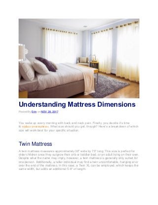 Understanding Mattress Dimensions
Posted By Erin on NOV 28, 2017
You wake up every morning with back and neck pain. Finally, you decide it’s time
to replace your mattress. What size should you get, though? Here’s a breakdown of which
size will work best for your specific situation.
Twin Mattress
A twin mattress measures approximately 38″ wide by 75″ long. This size is perfect for
older children once they outgrow their crib or toddler bed, or an adult living on their own.
Despite what the name may imply, however, a twin mattress is generally only suited for
one person. Additionally, a taller individual may find a twin uncomfortable, hanging at or
over the end of the mattress. In this case, a Twin XL can be employed, which keeps the
same width, but adds an additional 5-6″ of length.
 