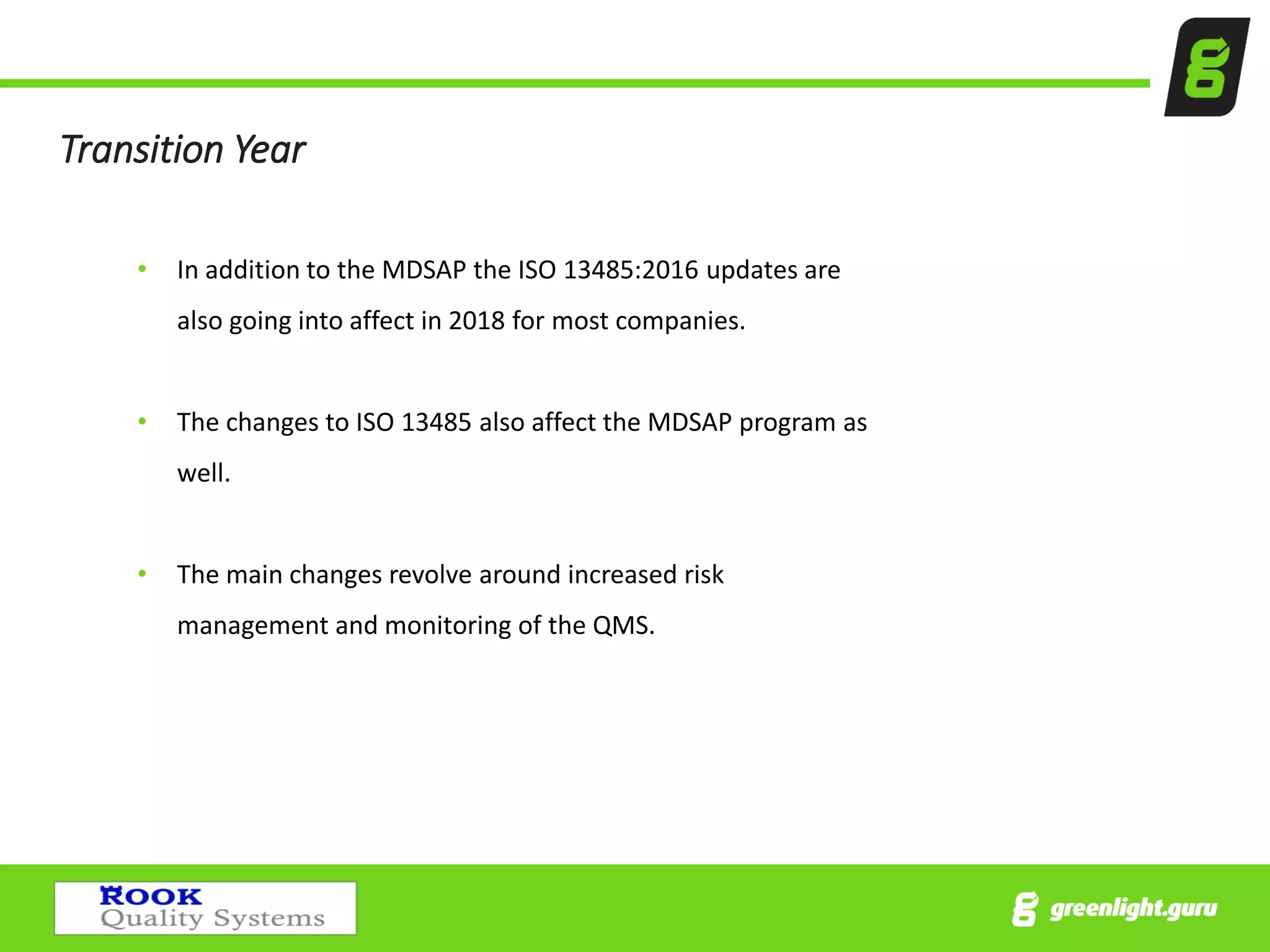Transition Year
• In addition to the MDSAP the ISO 13485:2016 updates are
also going into affect in 2018 for most companies.
• The changes to ISO 13485 also affect the MDSAP program as
well.
• The main changes revolve around increased risk
management and monitoring of the QMS.
 